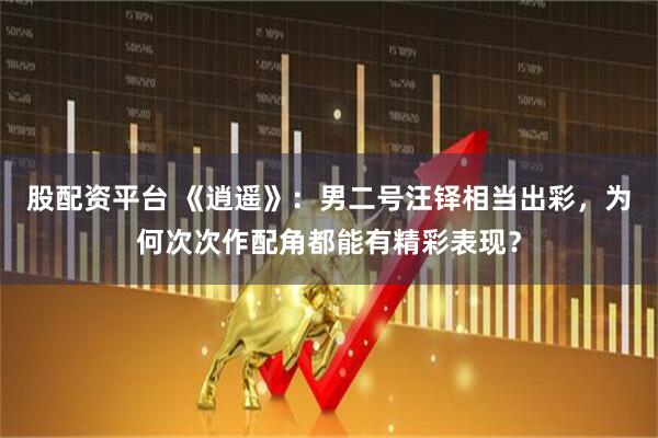 股配资平台 《逍遥》:男二号汪铎相当出彩,为何次次作配角都能有精彩表现?