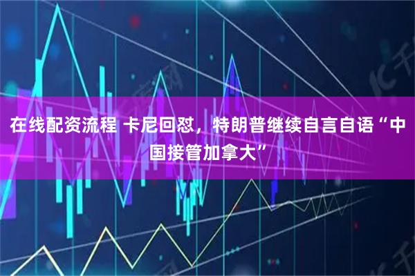 在线配资流程 卡尼回怼,特朗普继续自言自语“中国接管加拿大”