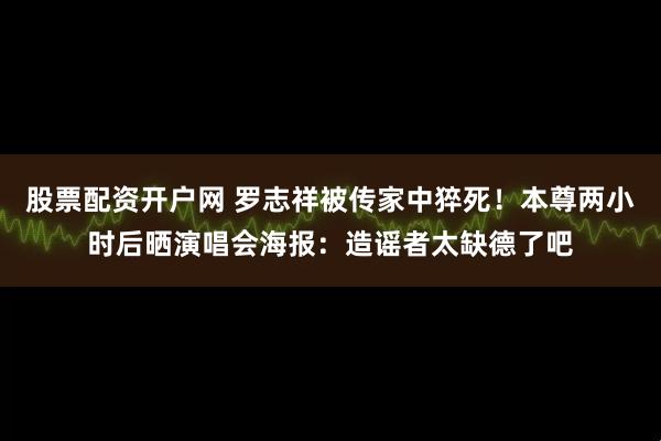 股票配资开户网 罗志祥被传家中猝死!本尊两小时后晒演唱会海报:造谣者太缺德了吧
