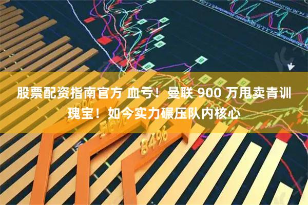 股票配资指南官方 血亏!曼联 900 万甩卖青训瑰宝!如今实力碾压队内核心