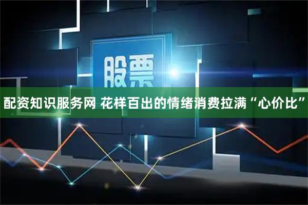 配资知识服务网 花样百出的情绪消费拉满“心价比”