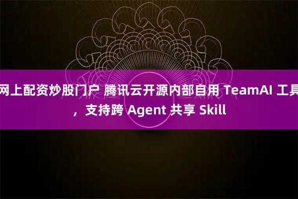 网上配资炒股门户 腾讯云开源内部自用 TeamAI 工具，支持跨 Agent 共享 Skill
