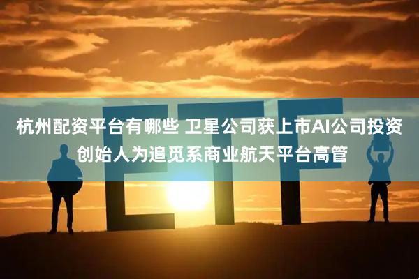 杭州配资平台有哪些 卫星公司获上市AI公司投资 创始人为追觅系商业航天平台高管