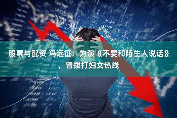 股票与配资 冯远征：为演《不要和陌生人说话》，曾拨打妇女热线