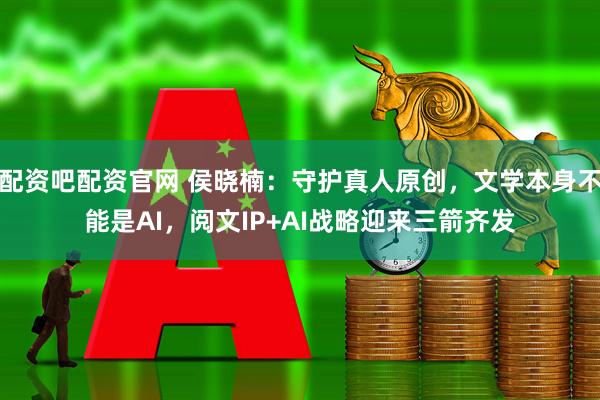 配资吧配资官网 侯晓楠：守护真人原创，文学本身不能是AI，阅文IP+AI战略迎来三箭齐发