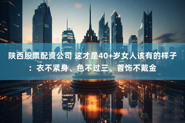 陕西股票配资公司 这才是40+岁女人该有的样子：衣不紧身、色不过三、首饰不戴金